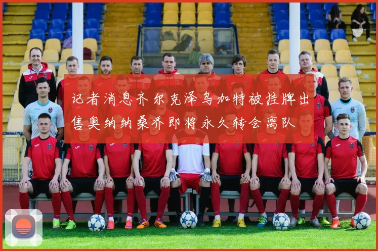 记者消息齐尔克泽乌加特被挂牌出售奥纳纳桑乔即将永久转会离队