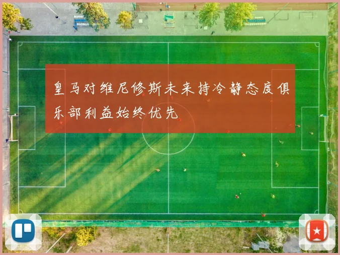 皇马对维尼修斯未来持冷静态度俱乐部利益始终优先