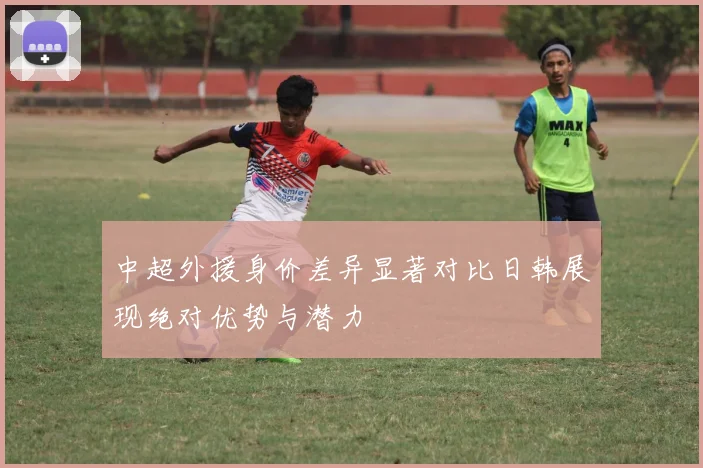 中超外援身价差异显著对比日韩展现绝对优势与潜力