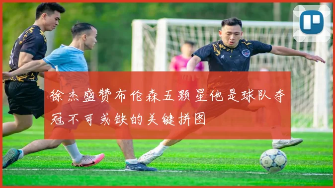 徐杰盛赞布伦森五颗星他是球队夺冠不可或缺的关键拼图