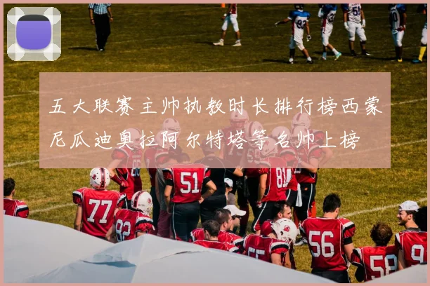 五大联赛主帅执教时长排行榜西蒙尼瓜迪奥拉阿尔特塔等名帅上榜