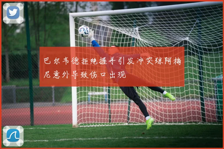 巴尔韦德拒绝握手引发冲突琼阿梅尼意外导致伤口出现