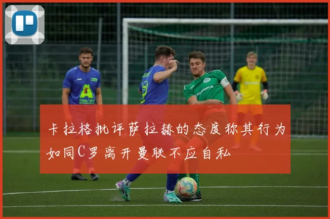 卡拉格批评萨拉赫的态度称其行为如同C罗离开曼联不应自私