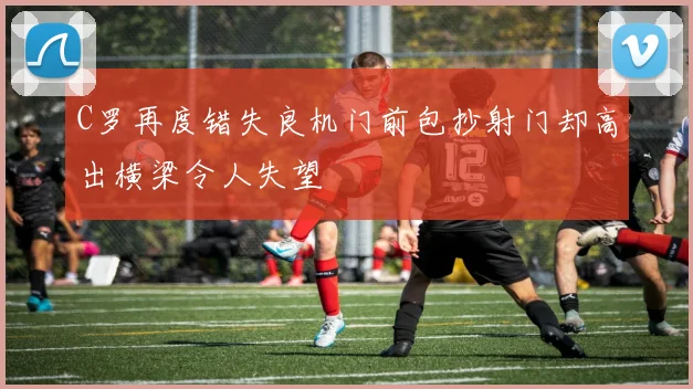 C罗再度错失良机门前包抄射门却高出横梁令人失望