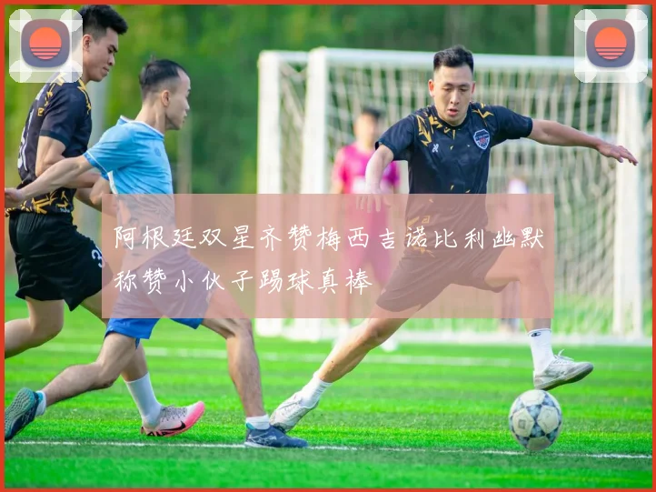阿根廷双星齐赞梅西吉诺比利幽默称赞小伙子踢球真棒