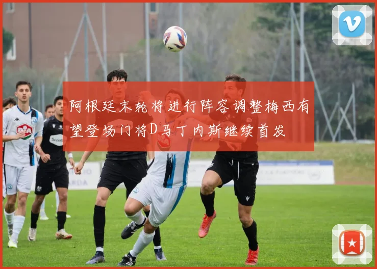 阿根廷末轮将进行阵容调整梅西有望登场门将D马丁内斯继续首发