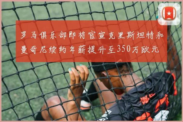 罗马俱乐部即将官宣克里斯坦特和曼奇尼续约年薪提升至350万欧元