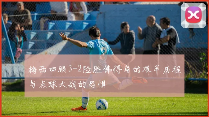 梅西回顾3-2险胜佛得角的艰辛历程与点球大战的恐惧