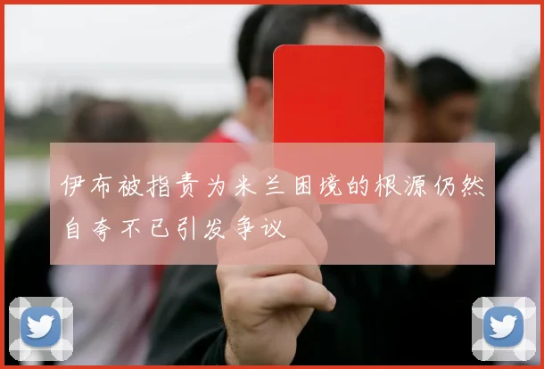 伊布被指责为米兰困境的根源仍然自夸不已引发争议