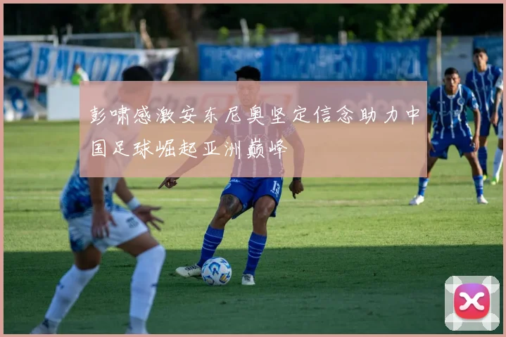 彭啸感激安东尼奥坚定信念助力中国足球崛起亚洲巅峰