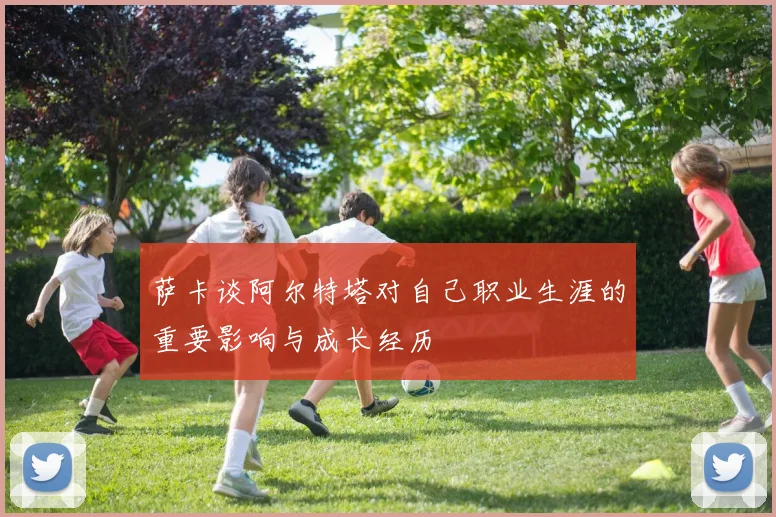 萨卡谈阿尔特塔对自己职业生涯的重要影响与成长经历