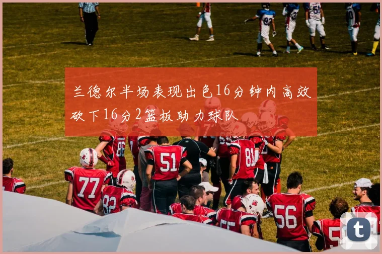 兰德尔半场表现出色16分钟内高效砍下16分2篮板助力球队
