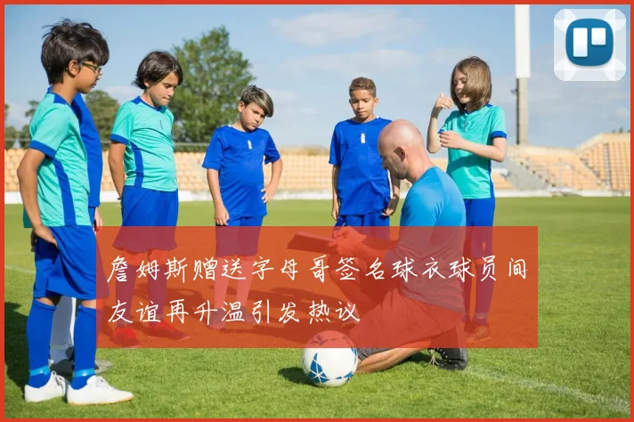 詹姆斯赠送字母哥签名球衣球员间友谊再升温引发热议