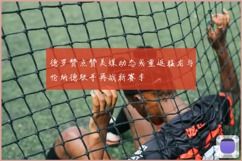 德罗赞点赞美媒动态或重返猛龙与伦纳德联手再战新赛季