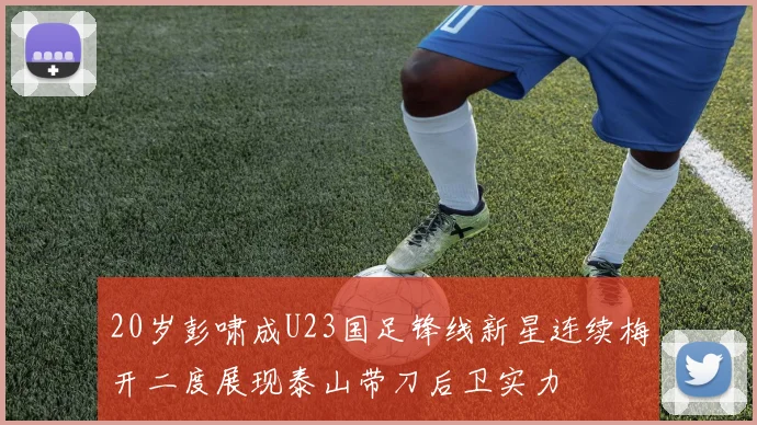 20岁彭啸成U23国足锋线新星连续梅开二度展现泰山带刀后卫实力
