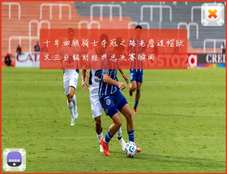 十年回顾骑士夺冠之路老詹追帽欧文三分铭刻经典总决赛瞬间