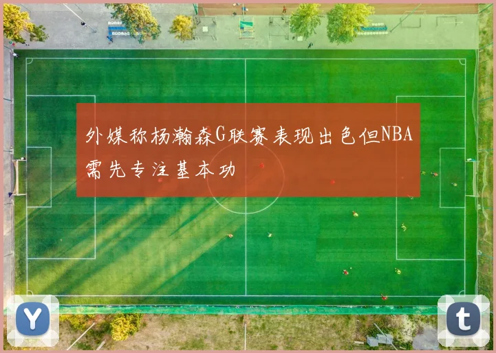 外媒称杨瀚森G联赛表现出色但NBA需先专注基本功