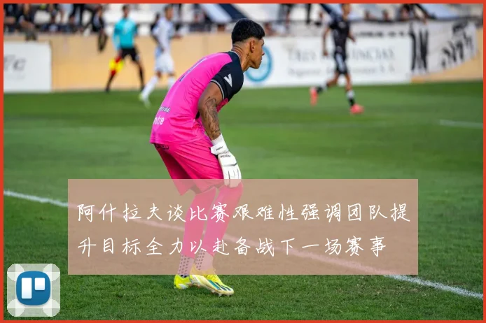 阿什拉夫谈比赛艰难性强调团队提升目标全力以赴备战下一场赛事