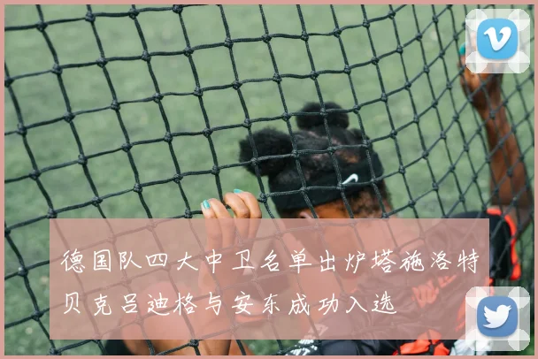 德国队四大中卫名单出炉塔施洛特贝克吕迪格与安东成功入选