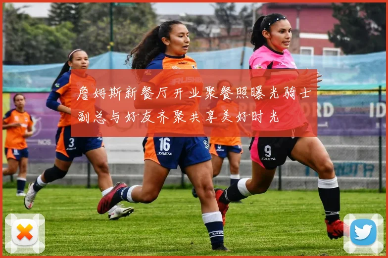 詹姆斯新餐厅开业聚餐照曝光骑士副总与好友齐聚共享美好时光