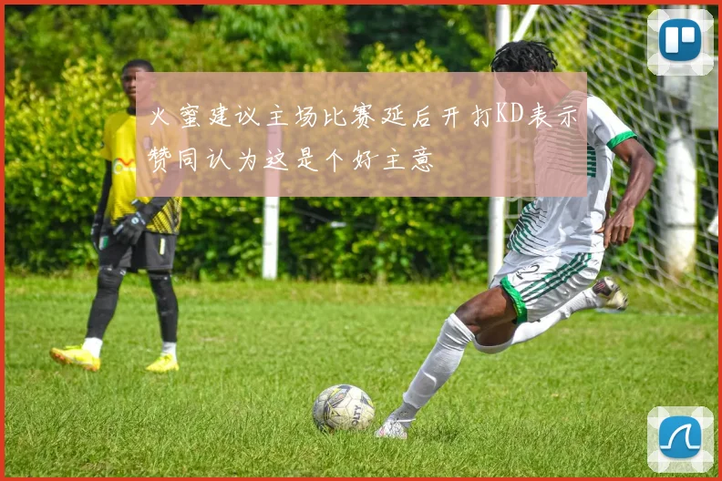 火蜜建议主场比赛延后开打KD表示赞同认为这是个好主意