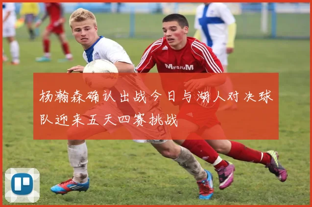 杨瀚森确认出战今日与湖人对决球队迎来五天四赛挑战