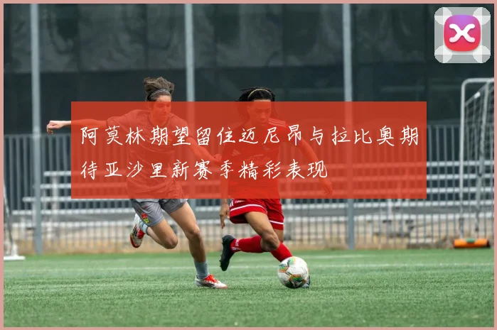 阿莫林期望留住迈尼昂与拉比奥期待亚沙里新赛季精彩表现