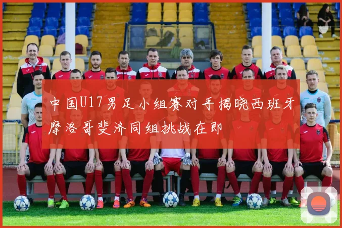 中国U17男足小组赛对手揭晓西班牙摩洛哥斐济同组挑战在即