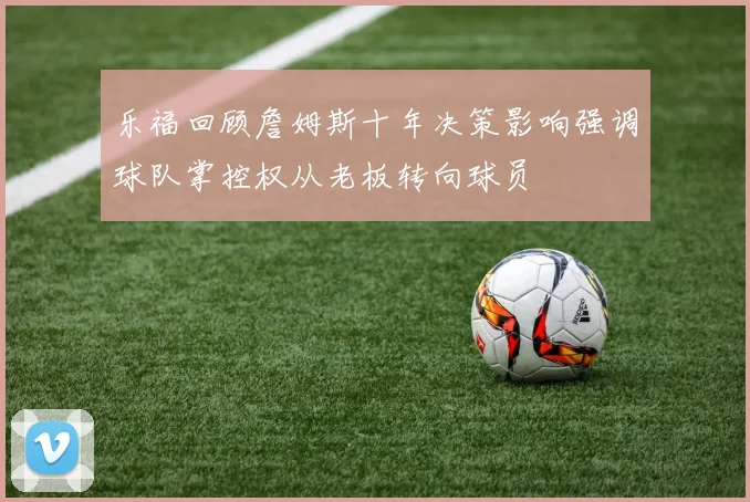乐福回顾詹姆斯十年决策影响强调球队掌控权从老板转向球员